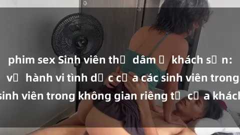 phim sex Sinh viên thủ dâm ở khách sạn: Sự thật bất ngờ về hành vi tình dục của các sinh viên trong không gian riêng tư của khách sạn.