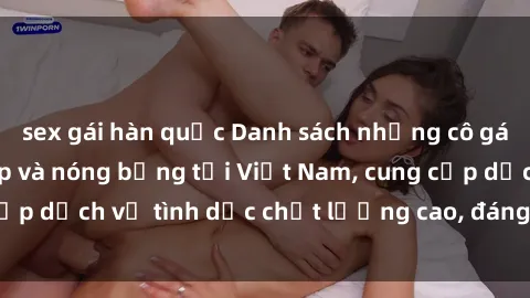 sex gái hàn quốc Danh sách những cô gái call girl xinh đẹp và nóng bỏng tại Việt Nam, cung cấp dịch vụ tình dục chất lượng cao, đáng để thử nghiệm.