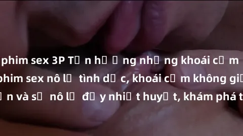 phim sex 3P Tận hưởng những khoái cảm mãnh liệt trong phim sex nô lệ tình dục, khoái cảm không giới hạn và sự nô lệ đầy nhiệt huyết, khám phá thế giới tình dục mới mẻ.