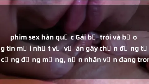 phim sex hàn quốc Gái bị trói và bạo lực hiếp dâm: Thông tin mới nhất về vụ án gây chấn động từ cộng đồng mạng, nạn nhân vẫn đang trong tình trạng nguy kịch.