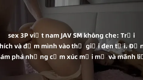 sex 3P việt nam JAV SM không che: Trải nghiệm đầy kích thích và đắm mình vào thế giới đen tối. Đừng ngần ngại khám phá những cảm xúc mới mẻ và mãnh liệt trong các bộ phim JAV SM không che.