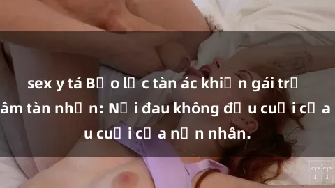 sex y tá Bạo lực tàn ác khiến gái trẻ bị hiếp dâm tàn nhẫn: Nỗi đau không đầu cuối của nạn nhân.