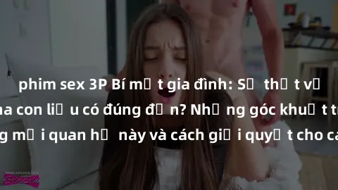 phim sex 3P Bí mật gia đình: Sự thật về mối quan hệ sex cha con liệu có đúng đắn? Những góc khuất trong mối quan hệ này và cách giải quyết cho các thành viên trong gia đình.