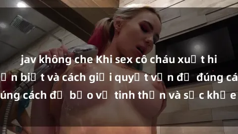 jav không che Khi sex cô cháu xuất hiện: Những điều cần biết và cách giải quyết vấn đề đúng cách để bảo vệ tinh thần và sức khỏe của mọi người