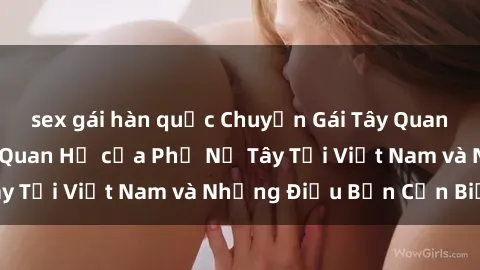 sex gái hàn quốc Chuyện Gái Tây Quan Hệ: Tìm Hiểu Về Quan Hệ của Phụ Nữ Tây Tại Việt Nam và Những Điều Bạn Cần Biết