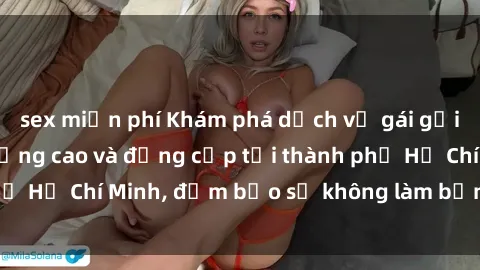 sex miễn phí Khám phá dịch vụ gái gọi Việt Nam chất lượng cao và đẳng cấp tại thành phố Hồ Chí Minh, đảm bảo sẽ không làm bạn thất vọng!