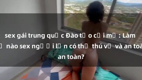 sex gái trung quốc Đào tạo cởi mở: Làm thế nào sex người lớn có thể thú vị và an toàn?