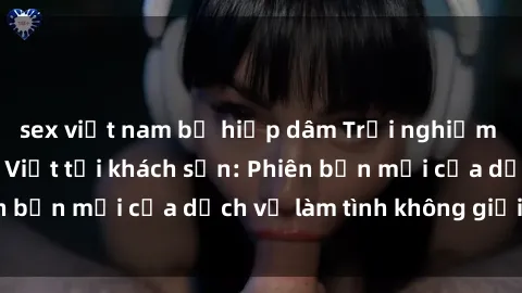 sex việt nam bị hiếp dâm Trải nghiệm đỉnh cao với gái Việt tại khách sạn: Phiên bản mới của dịch vụ làm tình không giới hạn
