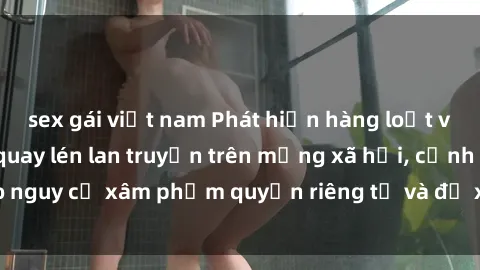 sex gái việt nam Phát hiện hàng loạt video gái Việt bị quay lén lan truyền trên mạng xã hội, cảnh báo nguy cơ xâm phạm quyền riêng tư và đề xuất biện pháp ngăn chặn.