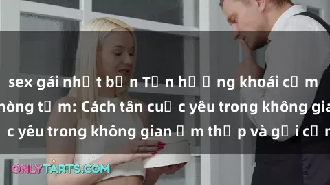 sex gái nhật bản Tận hưởng khoái cảm mới lạ với sex phòng tắm: Cách tân cuộc yêu trong không gian ẩm thấp và gợi cảm