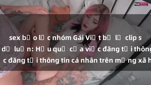 sex bạo lực nhóm Gái Việt bị lộ clip sex gây chấn động dư luận: Hậu quả của việc đăng tải thông tin cá nhân trên mạng xã hội