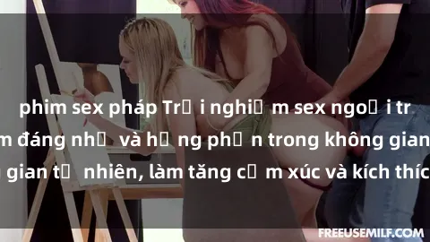 phim sex pháp Trải nghiệm sex ngoại trời: Những kỷ niệm đáng nhớ và hứng phấn trong không gian tự nhiên, làm tăng cảm xúc và kích thích sự gần gũi.
