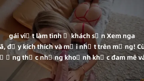 gái việt làm tình ở khách sạn Xem ngay phim sex  cực đã, đầy kích thích và mới nhất trên mạng! Cùng thưởng thức những khoảnh khắc đam mê và nóng bỏng không thể bỏ lỡ!