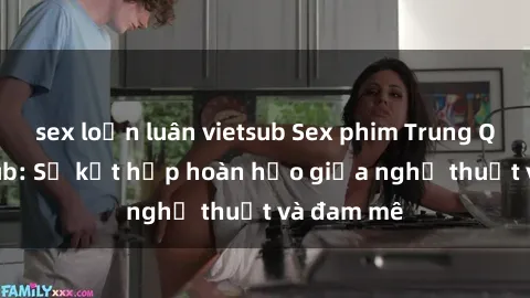 sex loạn luân vietsub Sex phim Trung Quốc vietsub: Sự kết hợp hoàn hảo giữa nghệ thuật và đam mê