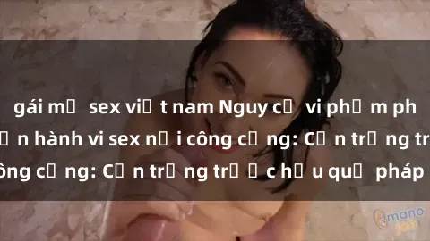gái mỹ sex việt nam Nguy cơ vi phạm pháp luật khi thực hiện hành vi sex nơi công cộng: Cẩn trọng trước hậu quả pháp lý