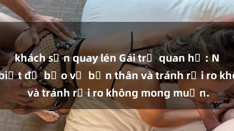 khách sạn quay lén Gái trẻ quan hệ: Những điều cần biết để bảo vệ bản thân và tránh rủi ro không mong muốn.