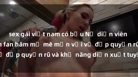 sex gái việt nam có bầu Nữ diễn viên phim sex milf khiến fan hâm mộ mê mẩn với vẻ đẹp quyến rũ và khả năng diễn xuất tuyệt vời