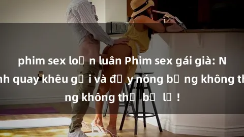 phim sex loạn luân Phim sex gái già: Những cảnh quay khêu gợi và đầy nóng bỏng không thể bỏ lỡ!
