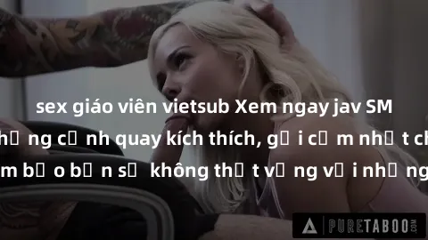 sex giáo viên vietsub Xem ngay jav SM không che với những cảnh quay kích thích, gợi cảm nhất chỉ có tại đây! Đảm bảo bạn sẽ không thất vọng với những trải nghiệm mới mẻ và hấp dẫn này.