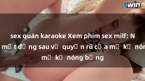 sex quán karaoke Xem phim sex milf: Những bí mật đằng sau vẻ quyến rũ của mẹ kế nóng bỏng
