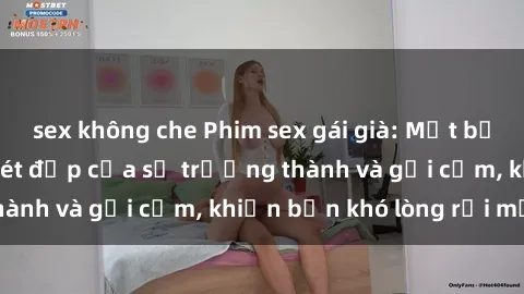 sex không che Phim sex gái già: Một bức tranh đẫy khắc nét đẹp của sự trưởng thành và gợi cảm, khiến bạn khó lòng rời mắt