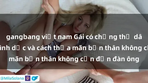gangbang việt nam Gái có chồng thủ dâm, tìm hiểu về tình dục và cách thỏa mãn bản thân không cần đến đàn ông