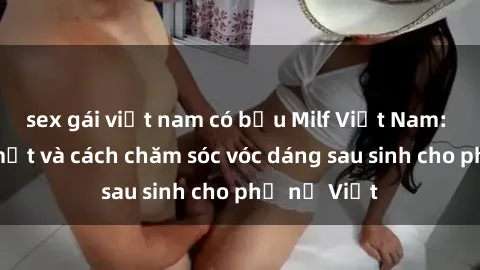 sex gái việt nam có bầu Milf Việt Nam: Những bí mật và cách chăm sóc vóc dáng sau sinh cho phụ nữ Việt