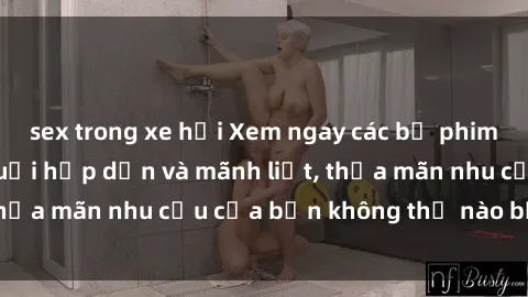 sex trong xe hơi Xem ngay các bộ phim sex phụ nữ lớn tuổi hấp dẫn và mãnh liệt, thỏa mãn nhu cầu của bạn không thể nào bỏ qua!