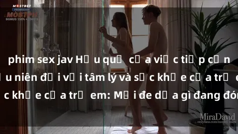 phim sex jav Hậu quả của việc tiếp cận nội dung sex thiếu niên đối với tâm lý và sức khỏe của trẻ em: Mối đe dọa gì đang đón chờ?