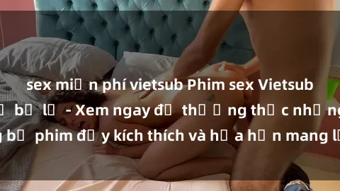 sex miễn phí vietsub Phim sex Vietsub hấp dẫn không thể bỏ lỡ - Xem ngay để thưởng thức những bộ phim đầy kích thích và hứa hẹn mang lại trải nghiệm mới lạ.