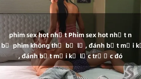 phim sex hot nhất Phim sex hot nhất năm  Top những bộ phim không thể bỏ lỡ, đánh bật mọi kỷ lục trước đó