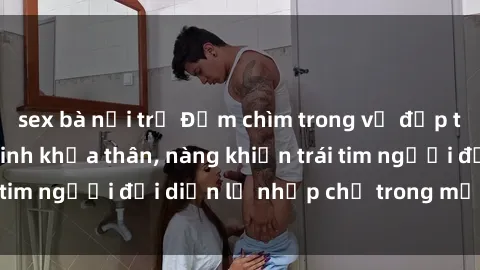 sex bà nội trợ Đắm chìm trong vẻ đẹp tự nhiên của gái xinh khỏa thân, nàng khiến trái tim người đối diện lỡ nhịp chỉ trong một cái nhìn.