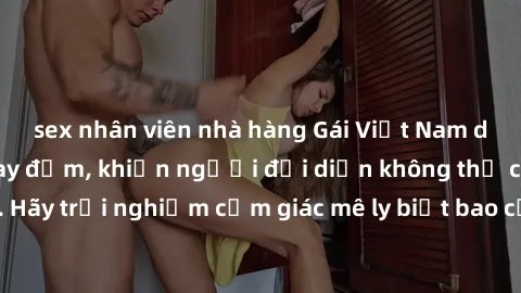 sex nhân viên nhà hàng Gái Việt Nam dâm đãng làm tình say đắm, khiến người đối diện không thể cưỡng lại được. Hãy trải nghiệm cảm giác mê ly biết bao của phong cách yêu đương đậm chất dân tộc!