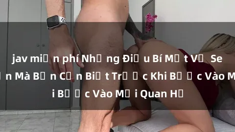 jav miễn phí Những Điều Bí Mật Về Sex Người Lớn Mà Bạn Cần Biết Trước Khi Bước Vào Mối Quan Hệ