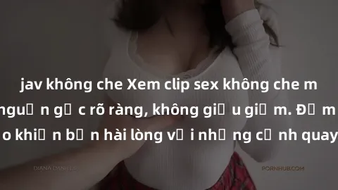 jav không che Xem clip sex không che mới - Nguồn gốc từ nguồn gốc rõ ràng, không giấu giếm. Đảm bảo khiến bạn hài lòng với những cảnh quay táo bạo và đầy kích thích.