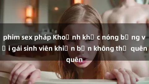 phim sex pháp Khoảnh khắc nóng bỏng với gái sinh viên khiến bạn không thể quên