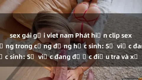 sex gái gọi viet nam Phát hiện clip sex nữ sinh gây chấn động trong cộng đồng học sinh: Sự việc đang được điều tra và xử lý