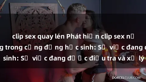 clip sex quay lén Phát hiện clip sex nữ sinh gây chấn động trong cộng đồng học sinh: Sự việc đang được điều tra và xử lý