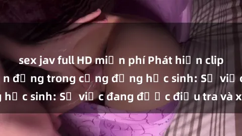 sex jav full HD miễn phí Phát hiện clip sex nữ sinh gây chấn động trong cộng đồng học sinh: Sự việc đang được điều tra và xử lý