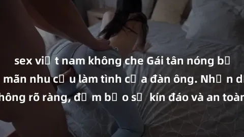 sex việt nam không che Gái tân nóng bỏng, dâm đãng thỏa mãn nhu cầu làm tình của đàn ông. Nhận dạng không rõ ràng, đảm bảo sự kín đáo và an toàn cho trải nghiệm tuyệt vời.