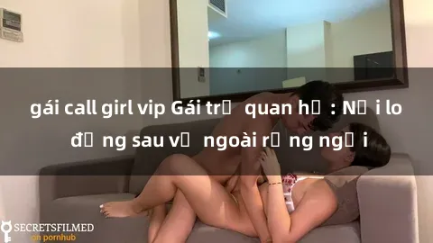 gái call girl vip Gái trẻ quan hệ: Nỗi lo đằng sau vẻ ngoài rạng ngời