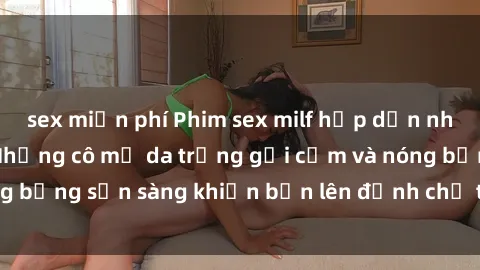 sex miễn phí Phim sex milf hấp dẫn nhất mọi thời đại: Những cô mẹ da trắng gợi cảm và nóng bỏng sẵn sàng khiến bạn lên đỉnh chỉ trong chớp mắt!