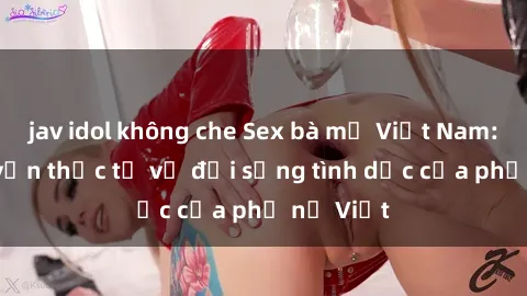 jav idol không che Sex bà mẹ Việt Nam: Câu chuyện thực tế về đời sống tình dục của phụ nữ Việt