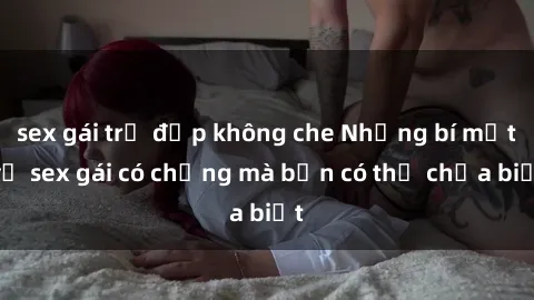 sex gái trẻ đẹp không che Những bí mật về sex gái có chồng mà bạn có thể chưa biết