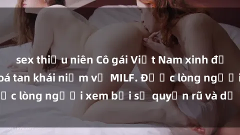 sex thiếu niên Cô gái Việt Nam xinh đẹp và gợi cảm làm xoá tan khái niệm về MILF. Được lòng người xem bởi sự quyến rũ và dễ thương.