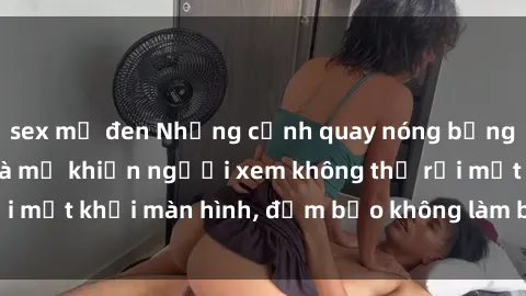 sex mỹ đen Những cảnh quay nóng bỏng trong phim sex bà mẹ khiến người xem không thể rời mắt khỏi màn hình, đảm bảo không làm bạn thất vọng!