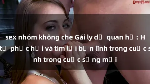 sex nhóm không che Gái ly dị quan hệ: Hành trình tự phục hồi và tìm lại bản lĩnh trong cuộc sống mới