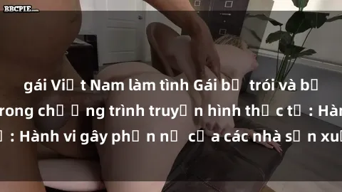 gái Việt Nam làm tình Gái bị trói và bị ép buộc làm tình trong chương trình truyền hình thực tế: Hành vi gây phẫn nộ của các nhà sản xuất và người xem.
