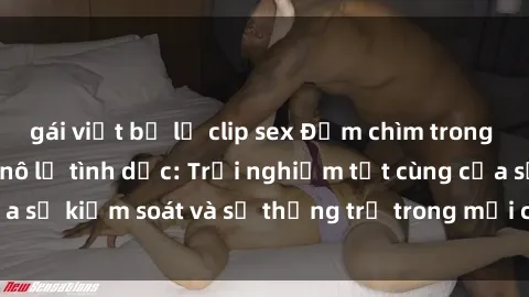 gái việt bị lộ clip sex Đắm chìm trong thế giới phim sex nô lệ tình dục: Trải nghiệm tột cùng của sự kiểm soát và sự thống trị trong mỗi cảnh quay mãnh liệt