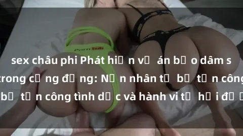 sex châu phi Phát hiện vụ án bạo dâm sex gây chấn động trong cộng đồng: Nạn nhân tố bị tấn công tình dục và hành vi tệ hại được tiết lộ